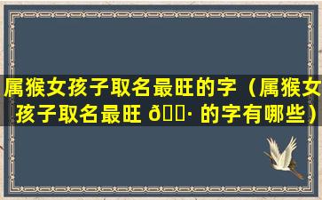 属猴女孩子取名最旺的字（属猴女孩子取名最旺 🌷 的字有哪些）